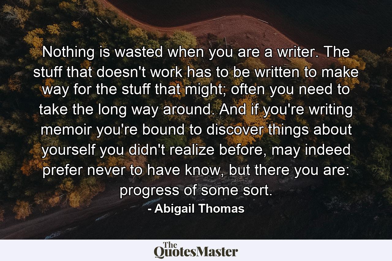 Nothing is wasted when you are a writer. The stuff that doesn't work has to be written to make way for the stuff that might; often you need to take the long way around. And if you're writing memoir you're bound to discover things about yourself you didn't realize before, may indeed prefer never to have know, but there you are: progress of some sort. - Quote by Abigail Thomas