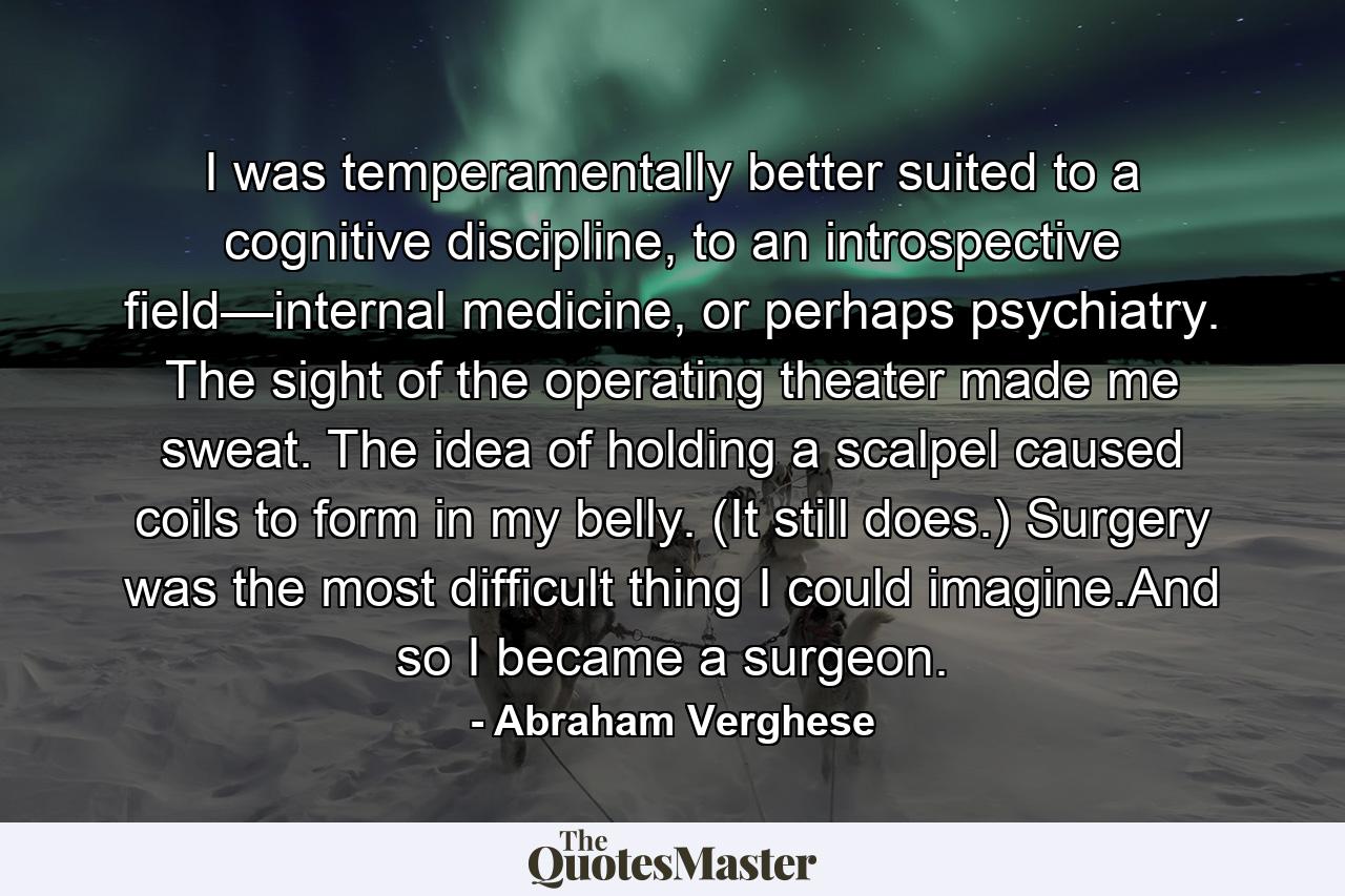 I was temperamentally better suited to a cognitive discipline, to an introspective field—internal medicine, or perhaps psychiatry. The sight of the operating theater made me sweat. The idea of holding a scalpel caused coils to form in my belly. (It still does.) Surgery was the most difficult thing I could imagine.And so I became a surgeon. - Quote by Abraham Verghese