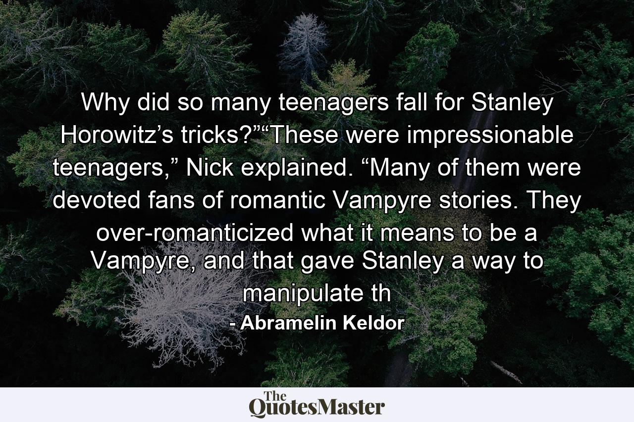 Why did so many teenagers fall for Stanley Horowitz’s tricks?”“These were impressionable teenagers,” Nick explained. “Many of them were devoted fans of romantic Vampyre stories. They over-romanticized what it means to be a Vampyre, and that gave Stanley a way to manipulate th - Quote by Abramelin Keldor