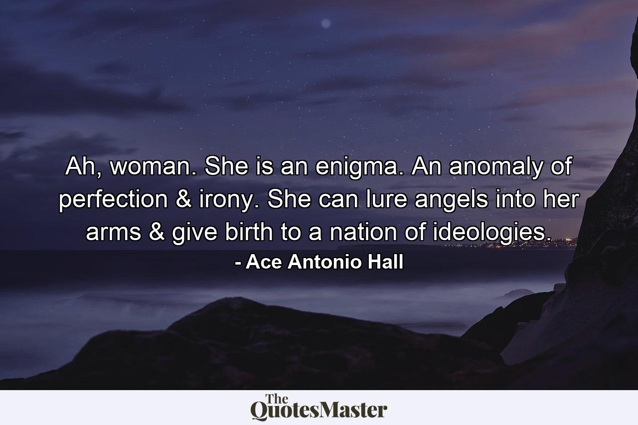 Ah, woman. She is an enigma. An anomaly of perfection & irony. She can lure angels into her arms & give birth to a nation of ideologies. - Quote by Ace Antonio Hall