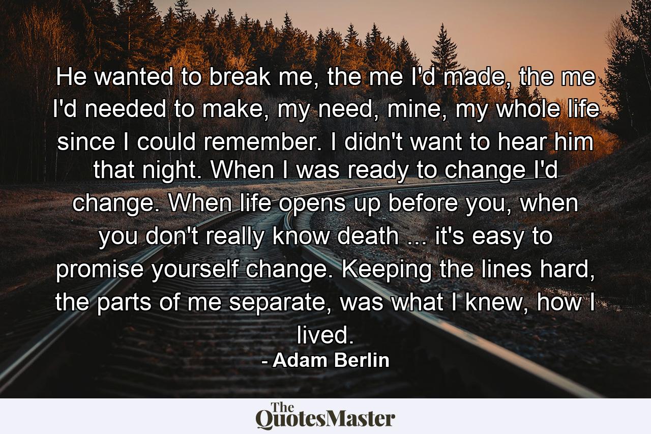 He wanted to break me, the me I'd made, the me I'd needed to make, my need, mine, my whole life since I could remember. I didn't want to hear him that night. When I was ready to change I'd change. When life opens up before you, when you don't really know death ... it's easy to promise yourself change. Keeping the lines hard, the parts of me separate, was what I knew, how I lived. - Quote by Adam Berlin