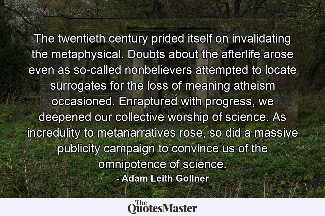 The twentieth century prided itself on invalidating the metaphysical. Doubts about the afterlife arose even as so-called nonbelievers attempted to locate surrogates for the loss of meaning atheism occasioned. Enraptured with progress, we deepened our collective worship of science. As incredulity to metanarratives rose, so did a massive publicity campaign to convince us of the omnipotence of science. - Quote by Adam Leith Gollner