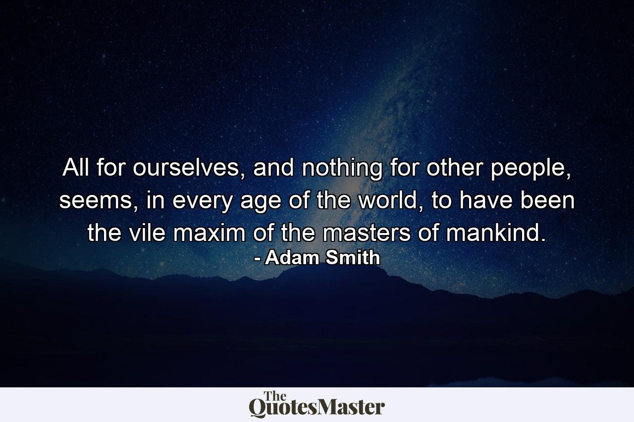 All for ourselves, and nothing for other people, seems, in every age of the world, to have been the vile maxim of the masters of mankind. - Quote by Adam Smith