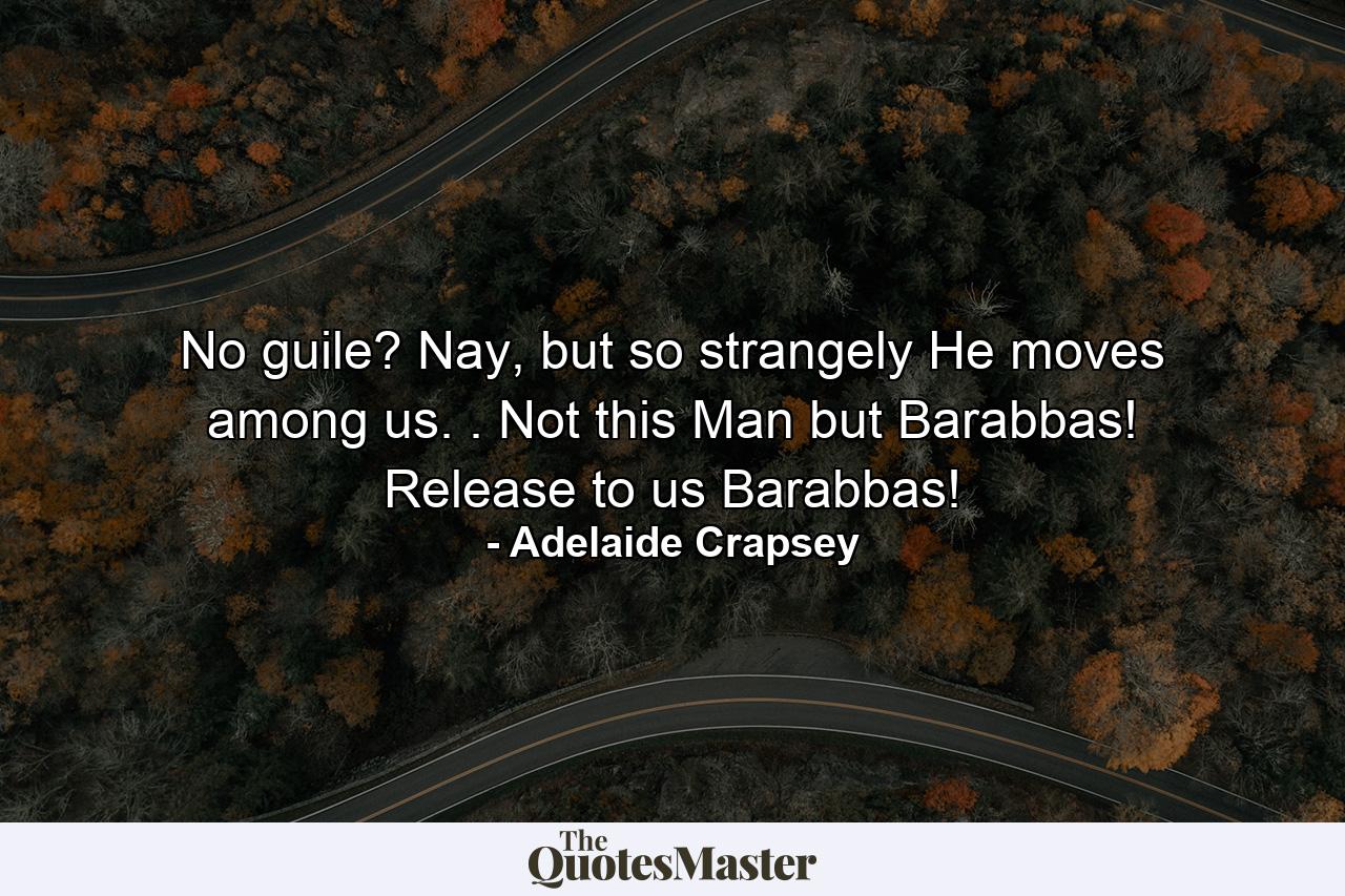 No guile? Nay, but so strangely He moves among us. . Not this Man but Barabbas! Release to us Barabbas! - Quote by Adelaide Crapsey