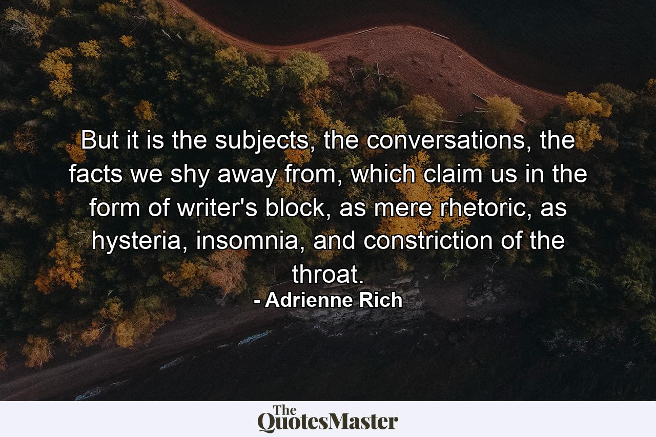 But it is the subjects, the conversations, the facts we shy away from, which claim us in the form of writer's block, as mere rhetoric, as hysteria, insomnia, and constriction of the throat. - Quote by Adrienne Rich