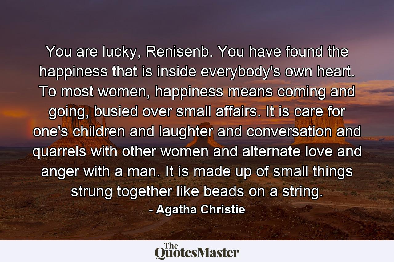 You are lucky, Renisenb. You have found the happiness that is inside everybody's own heart. To most women, happiness means coming and going, busied over small affairs. It is care for one's children and laughter and conversation and quarrels with other women and alternate love and anger with a man. It is made up of small things strung together like beads on a string. - Quote by Agatha Christie