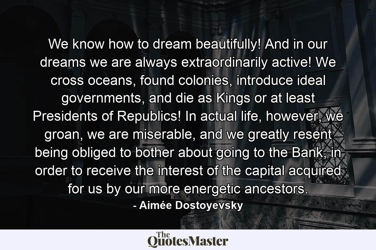 We know how to dream beautifully! And in our dreams we are always extraordinarily active! We cross oceans, found colonies, introduce ideal governments, and die as Kings or at least Presidents of Republics! In actual life, however, we groan, we are miserable, and we greatly resent being obliged to bother about going to the Bank, in order to receive the interest of the capital acquired for us by our more energetic ancestors. - Quote by Aimée Dostoyevsky