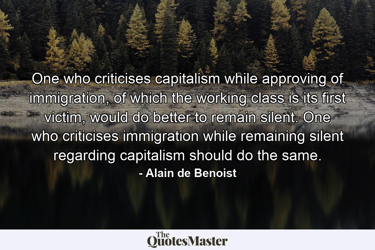 One who criticises capitalism while approving of immigration, of which the working class is its first victim, would do better to remain silent. One who criticises immigration while remaining silent regarding capitalism should do the same. - Quote by Alain de Benoist