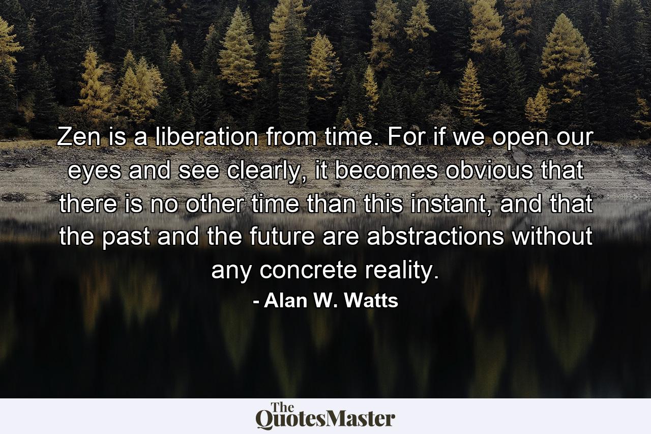 Zen is a liberation from time. For if we open our eyes and see clearly, it becomes obvious that there is no other time than this instant, and that the past and the future are abstractions without any concrete reality. - Quote by Alan W. Watts