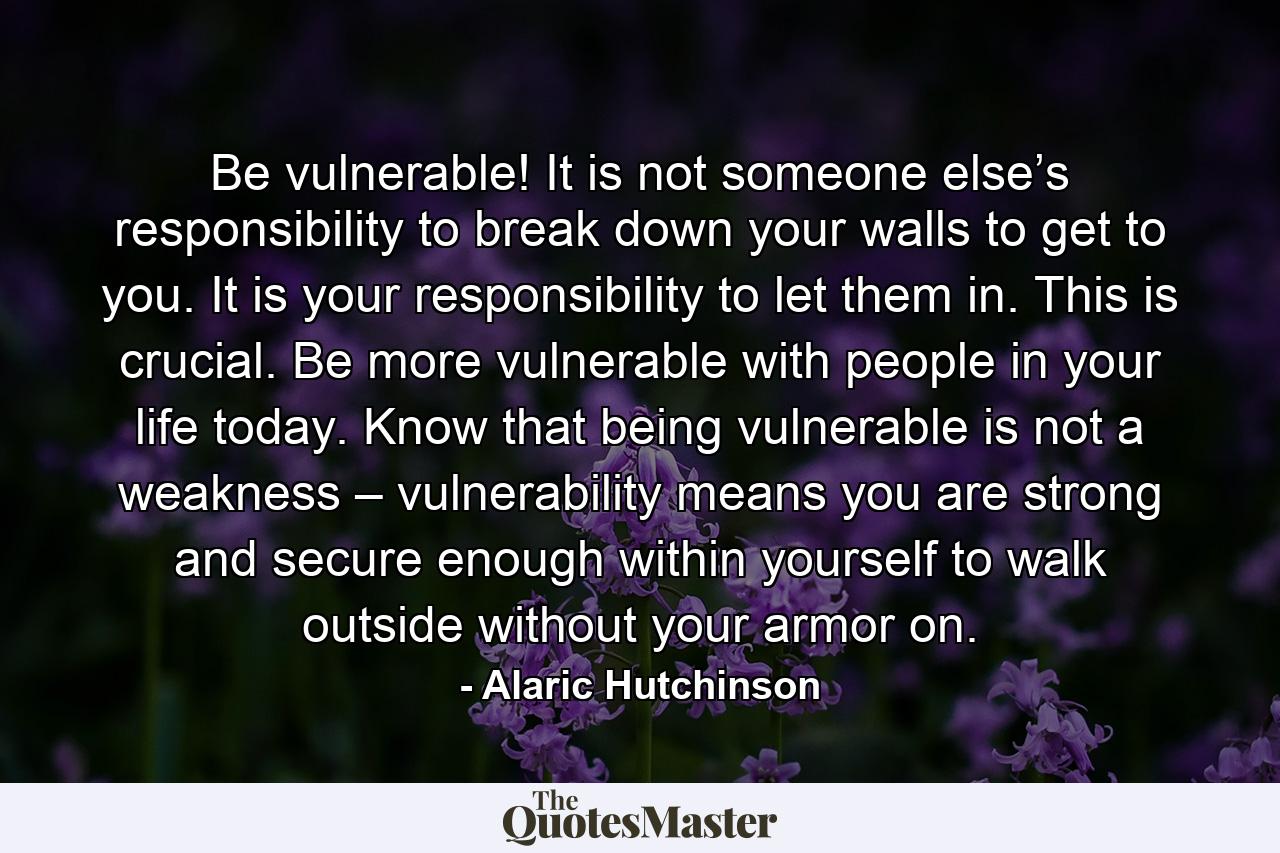 Be vulnerable! It is not someone else’s responsibility to break down your walls to get to you. It is your responsibility to let them in. This is crucial. Be more vulnerable with people in your life today. Know that being vulnerable is not a weakness – vulnerability means you are strong and secure enough within yourself to walk outside without your armor on. - Quote by Alaric Hutchinson