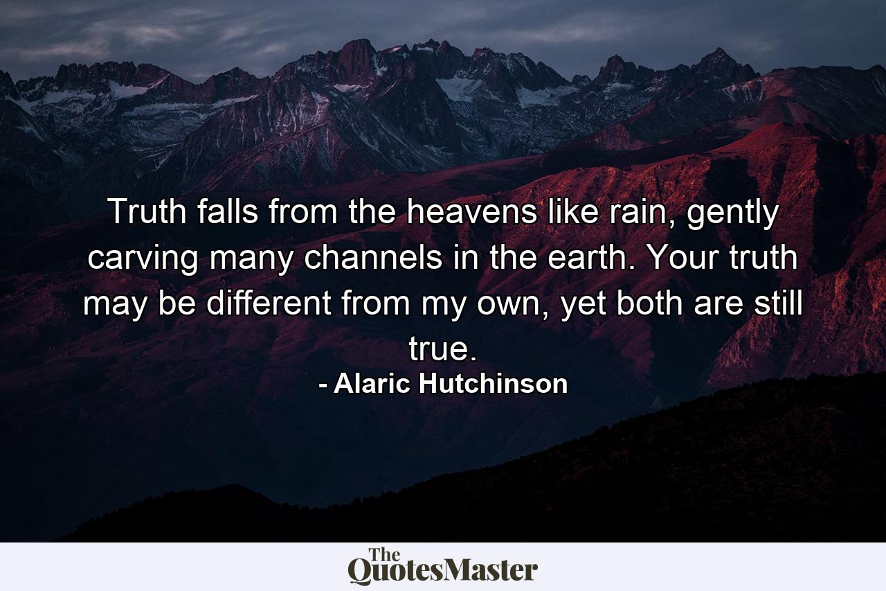 Truth falls from the heavens like rain, gently carving many channels in the earth. Your truth may be different from my own, yet both are still true. - Quote by Alaric Hutchinson