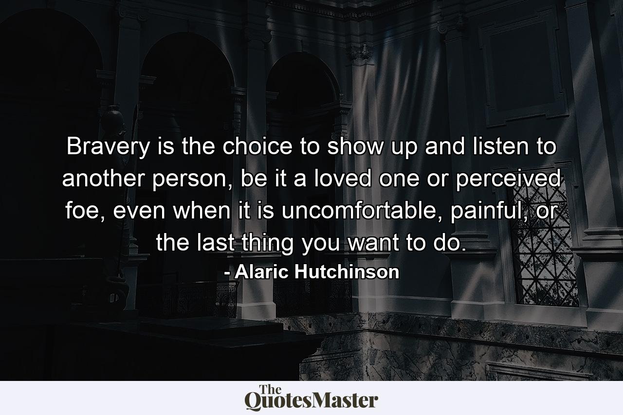 Bravery is the choice to show up and listen to another person, be it a loved one or perceived foe, even when it is uncomfortable, painful, or the last thing you want to do. - Quote by Alaric Hutchinson