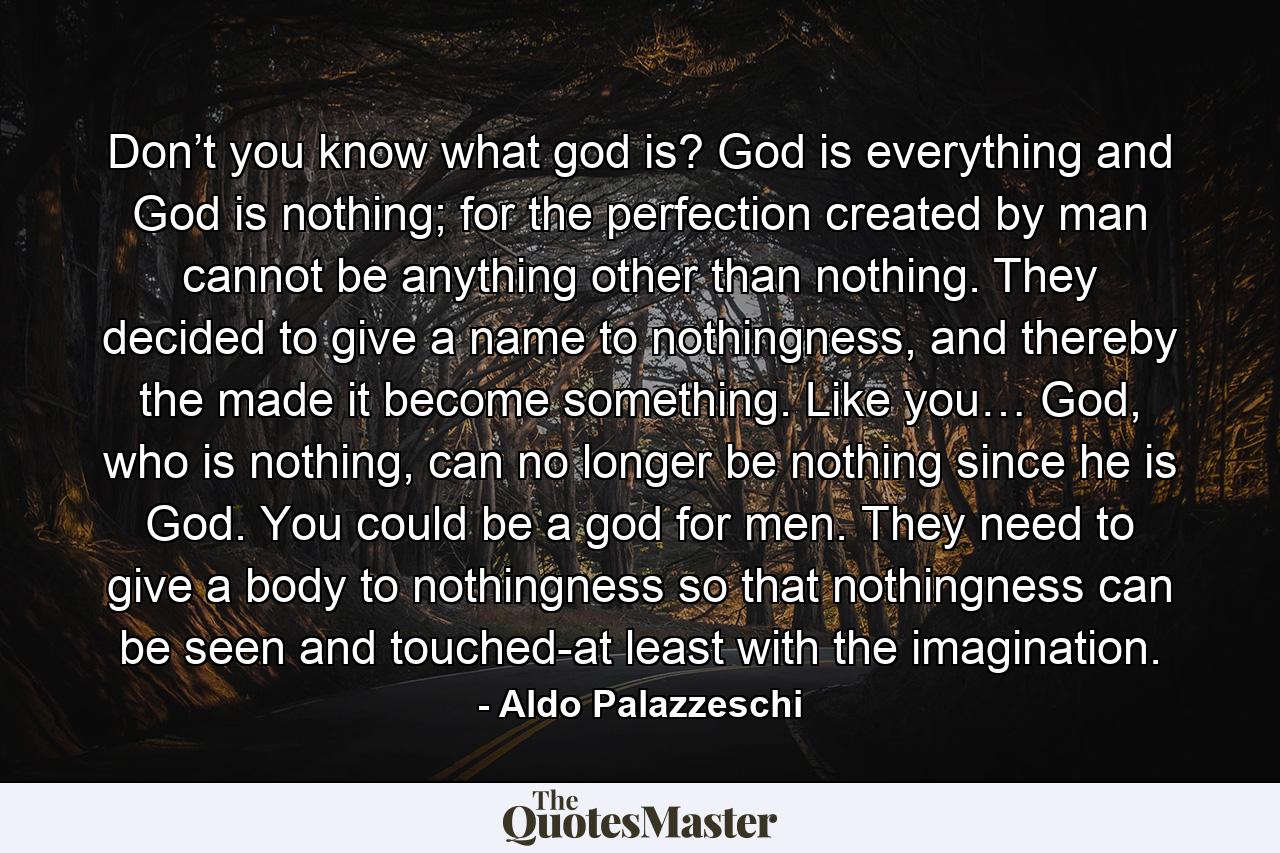 Don’t you know what god is? God is everything and God is nothing; for the perfection created by man cannot be anything other than nothing. They decided to give a name to nothingness, and thereby the made it become something. Like you… God, who is nothing, can no longer be nothing since he is God. You could be a god for men. They need to give a body to nothingness so that nothingness can be seen and touched-at least with the imagination. - Quote by Aldo Palazzeschi