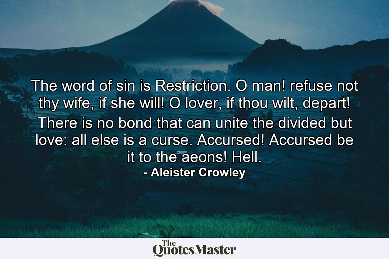 The word of sin is Restriction. O man! refuse not thy wife, if she will! O lover, if thou wilt, depart! There is no bond that can unite the divided but love: all else is a curse. Accursed! Accursed be it to the aeons! Hell. - Quote by Aleister Crowley