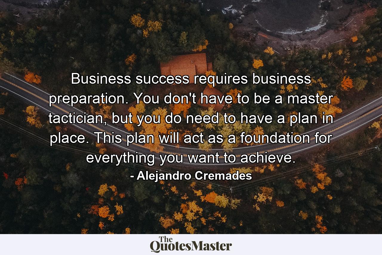 Business success requires business preparation. You don't have to be a master tactician, but you do need to have a plan in place. This plan will act as a foundation for everything you want to achieve. - Quote by Alejandro Cremades