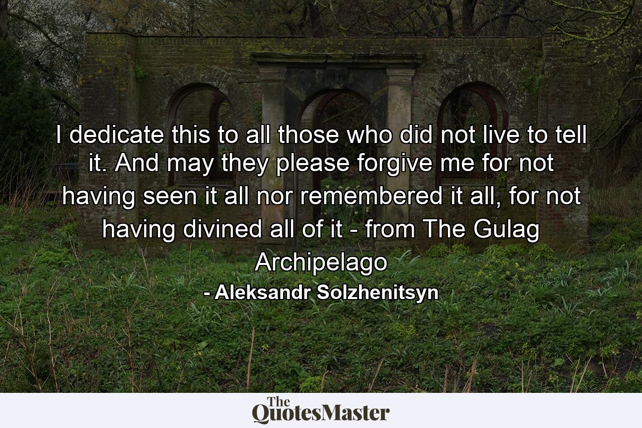 I dedicate this to all those who did not live to tell it. And may they please forgive me for not having seen it all nor remembered it all, for not having divined all of it - from The Gulag Archipelago - Quote by Aleksandr Solzhenitsyn