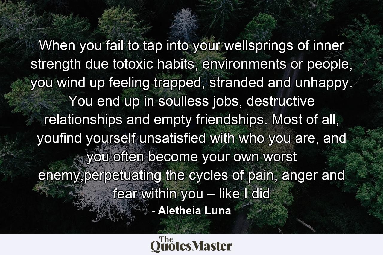 When you fail to tap into your wellsprings of inner strength due totoxic habits, environments or people, you wind up feeling trapped, stranded and unhappy. You end up in soulless jobs, destructive relationships and empty friendships. Most of all, youfind yourself unsatisfied with who you are, and you often become your own worst enemy,perpetuating the cycles of pain, anger and fear within you – like I did - Quote by Aletheia Luna