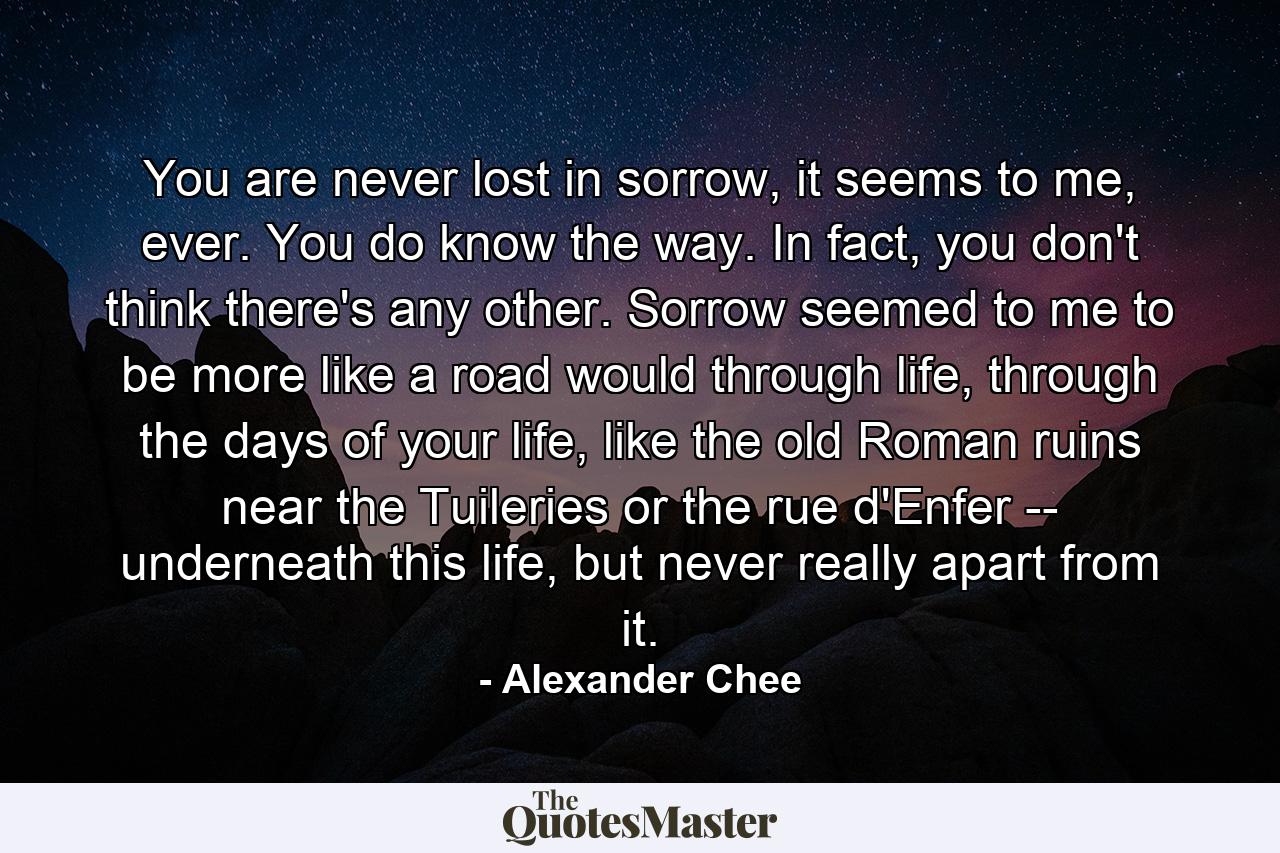 You are never lost in sorrow, it seems to me, ever. You do know the way. In fact, you don't think there's any other. Sorrow seemed to me to be more like a road would through life, through the days of your life, like the old Roman ruins near the Tuileries or the rue d'Enfer -- underneath this life, but never really apart from it. - Quote by Alexander Chee