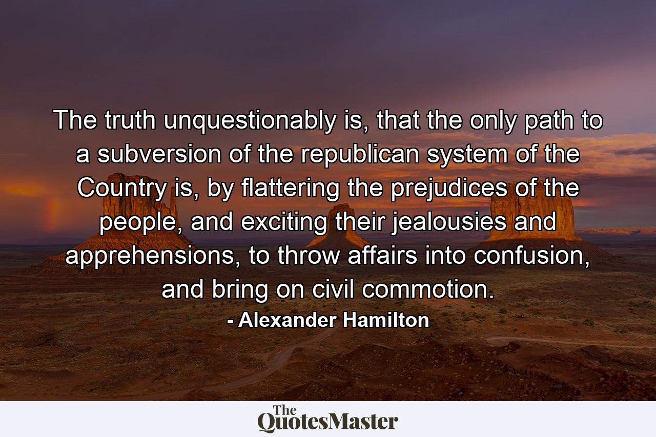 The truth unquestionably is, that the only path to a subversion of the republican system of the Country is, by flattering the prejudices of the people, and exciting their jealousies and apprehensions, to throw affairs into confusion, and bring on civil commotion. - Quote by Alexander Hamilton