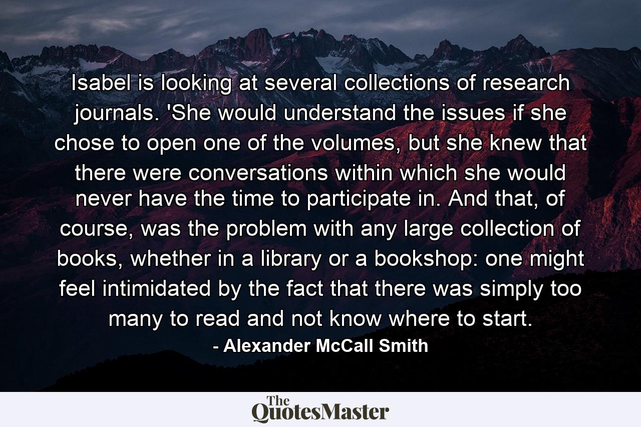 Isabel is looking at several collections of research journals. 'She would understand the issues if she chose to open one of the volumes, but she knew that there were conversations within which she would never have the time to participate in. And that, of course, was the problem with any large collection of books, whether in a library or a bookshop: one might feel intimidated by the fact that there was simply too many to read and not know where to start. - Quote by Alexander McCall Smith