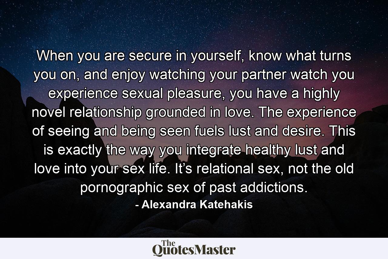 When you are secure in yourself, know what turns you on, and enjoy watching your partner watch you experience sexual pleasure, you have a highly novel relationship grounded in love. The experience of seeing and being seen fuels lust and desire. This is exactly the way you integrate healthy lust and love into your sex life. It’s relational sex, not the old pornographic sex of past addictions. - Quote by Alexandra Katehakis