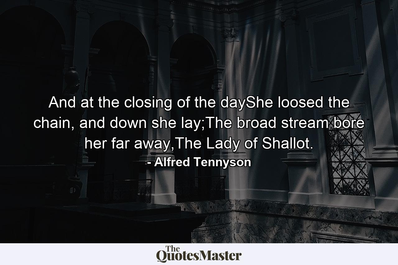 And at the closing of the dayShe loosed the chain, and down she lay;The broad stream bore her far away,The Lady of Shallot. - Quote by Alfred Tennyson