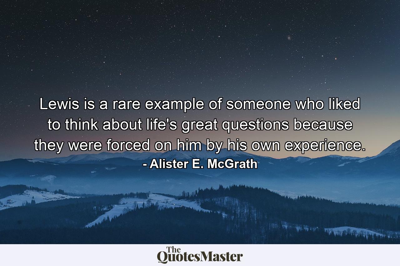 Lewis is a rare example of someone who liked to think about life's great questions because they were forced on him by his own experience. - Quote by Alister E. McGrath