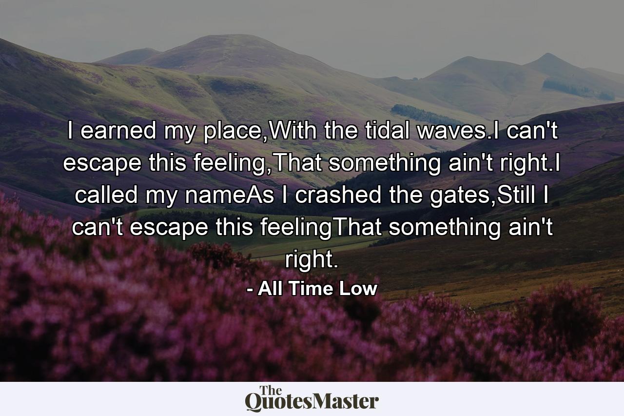 I earned my place,With the tidal waves.I can't escape this feeling,That something ain't right.I called my nameAs I crashed the gates,Still I can't escape this feelingThat something ain't right. - Quote by All Time Low