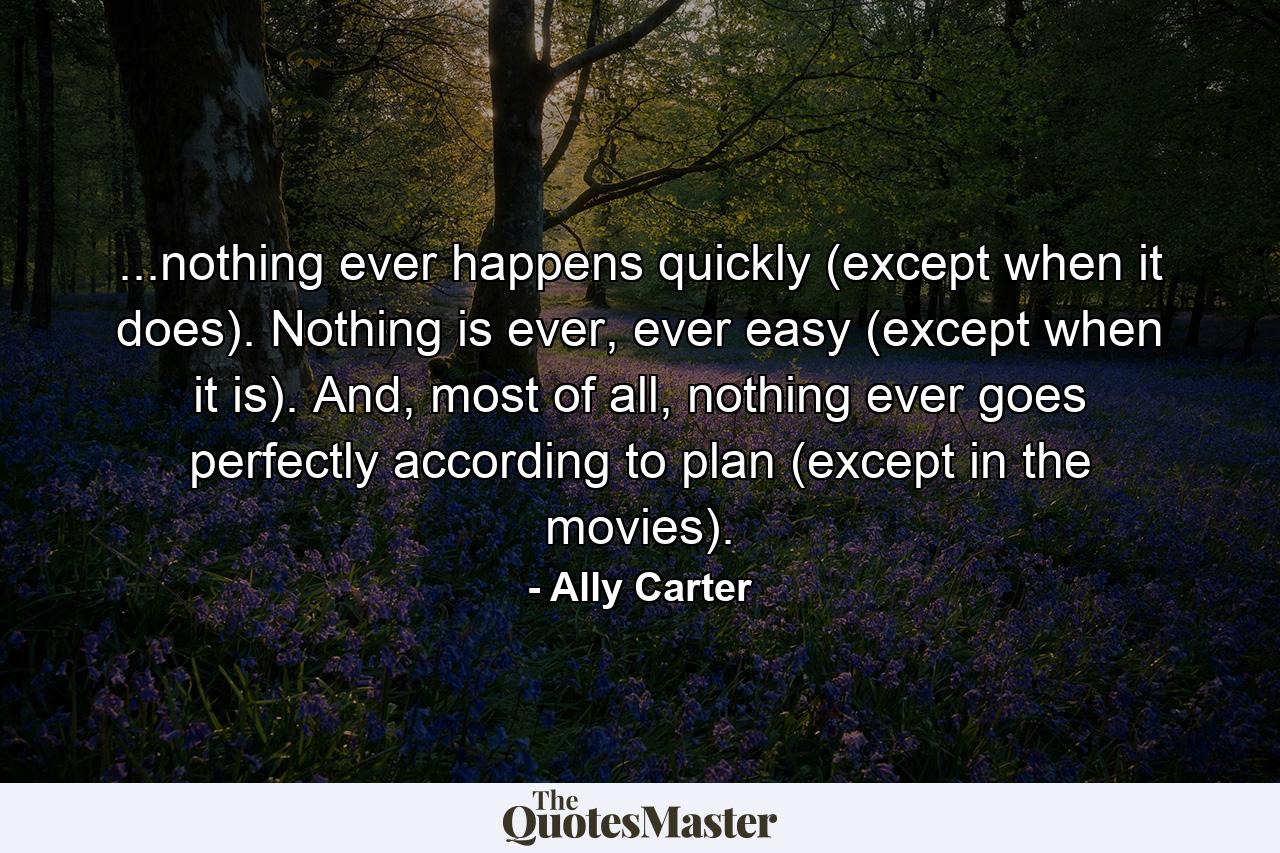 ...nothing ever happens quickly (except when it does). Nothing is ever, ever easy (except when it is). And, most of all, nothing ever goes perfectly according to plan (except in the movies). - Quote by Ally Carter