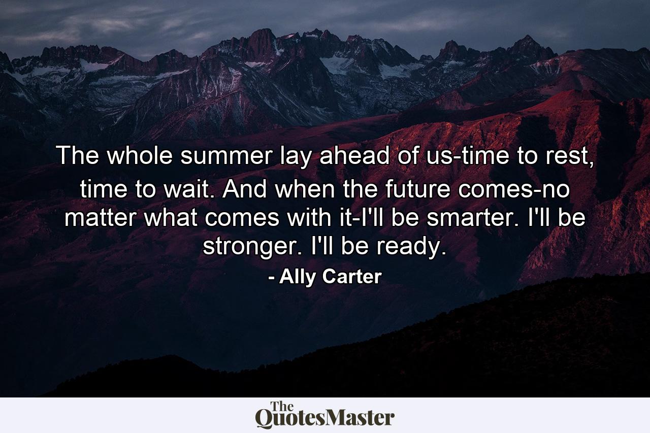 The whole summer lay ahead of us-time to rest, time to wait. And when the future comes-no matter what comes with it-I'll be smarter. I'll be stronger. I'll be ready. - Quote by Ally Carter