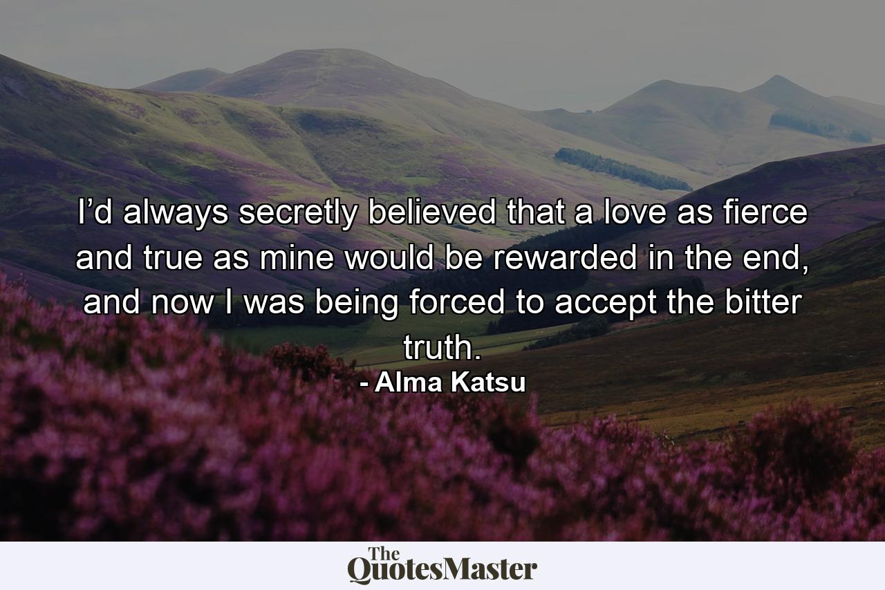 I’d always secretly believed that a love as fierce and true as mine would be rewarded in the end, and now I was being forced to accept the bitter truth. - Quote by Alma Katsu