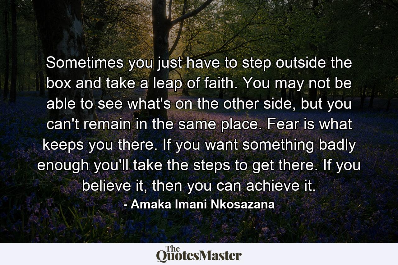 Sometimes you just have to step outside the box and take a leap of faith. You may not be able to see what's on the other side, but you can't remain in the same place. Fear is what keeps you there. If you want something badly enough you'll take the steps to get there. If you believe it, then you can achieve it. - Quote by Amaka Imani Nkosazana