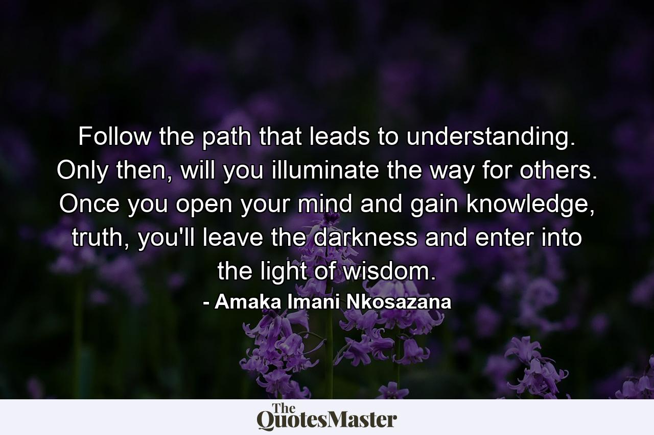 Follow the path that leads to understanding. Only then, will you illuminate the way for others. Once you open your mind and gain knowledge, truth, you'll leave the darkness and enter into the light of wisdom. - Quote by Amaka Imani Nkosazana