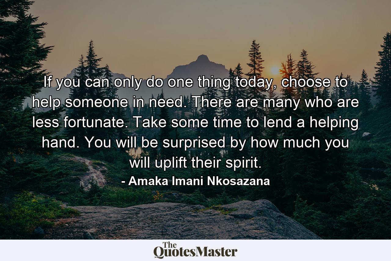 If you can only do one thing today, choose to help someone in need. There are many who are less fortunate. Take some time to lend a helping hand. You will be surprised by how much you will uplift their spirit. - Quote by Amaka Imani Nkosazana