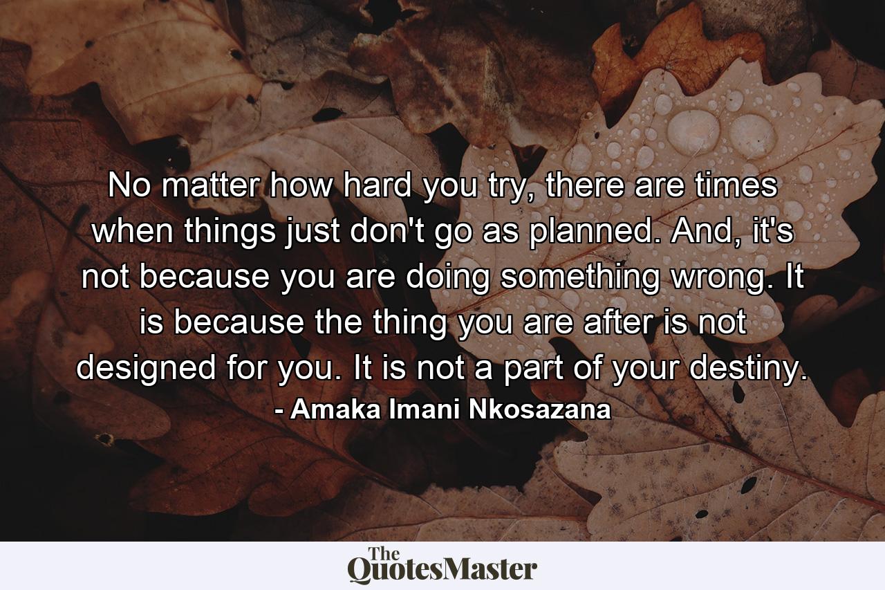 No matter how hard you try, there are times when things just don't go as planned. And, it's not because you are doing something wrong. It is because the thing you are after is not designed for you. It is not a part of your destiny. - Quote by Amaka Imani Nkosazana