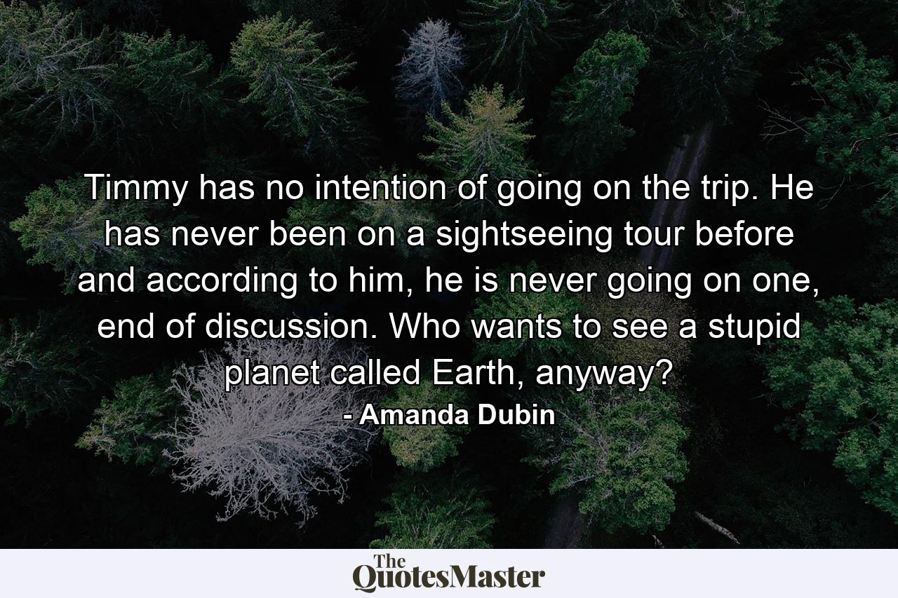 Timmy has no intention of going on the trip. He has never been on a sightseeing tour before and according to him, he is never going on one, end of discussion. Who wants to see a stupid planet called Earth, anyway? - Quote by Amanda Dubin