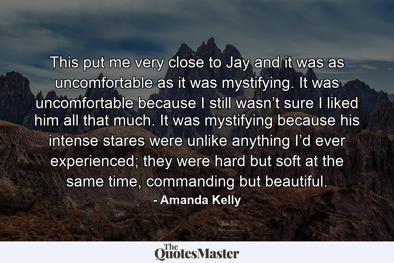 This put me very close to Jay and it was as uncomfortable as it was mystifying. It was uncomfortable because I still wasn’t sure I liked him all that much. It was mystifying because his intense stares were unlike anything I’d ever experienced; they were hard but soft at the same time, commanding but beautiful. - Quote by Amanda Kelly