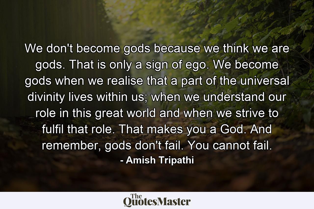 We don't become gods because we think we are gods. That is only a sign of ego. We become gods when we realise that a part of the universal divinity lives within us; when we understand our role in this great world and when we strive to fulfil that role. That makes you a God. And remember, gods don't fail. You cannot fail. - Quote by Amish Tripathi