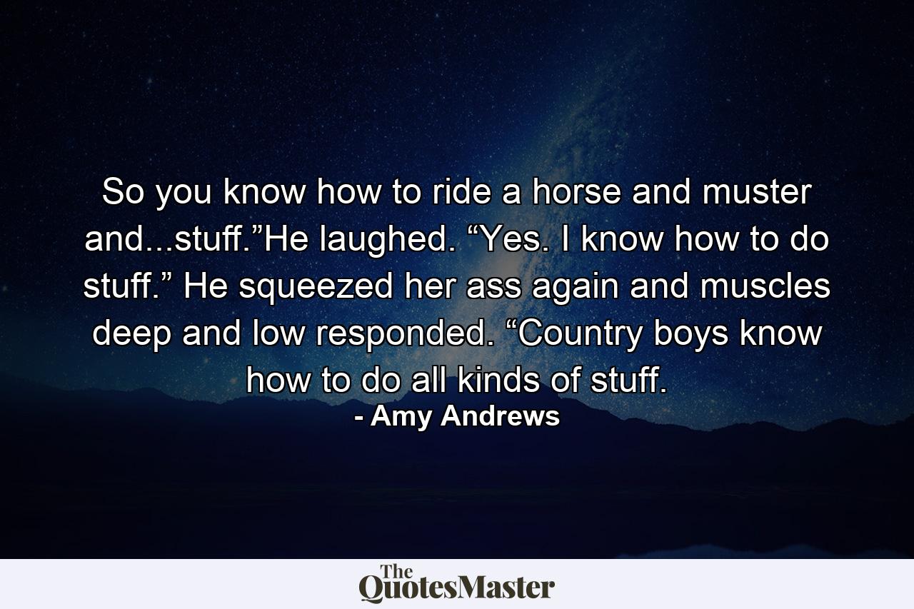 So you know how to ride a horse and muster and...stuff.”He laughed. “Yes. I know how to do stuff.” He squeezed her ass again and muscles deep and low responded. “Country boys know how to do all kinds of stuff. - Quote by Amy Andrews