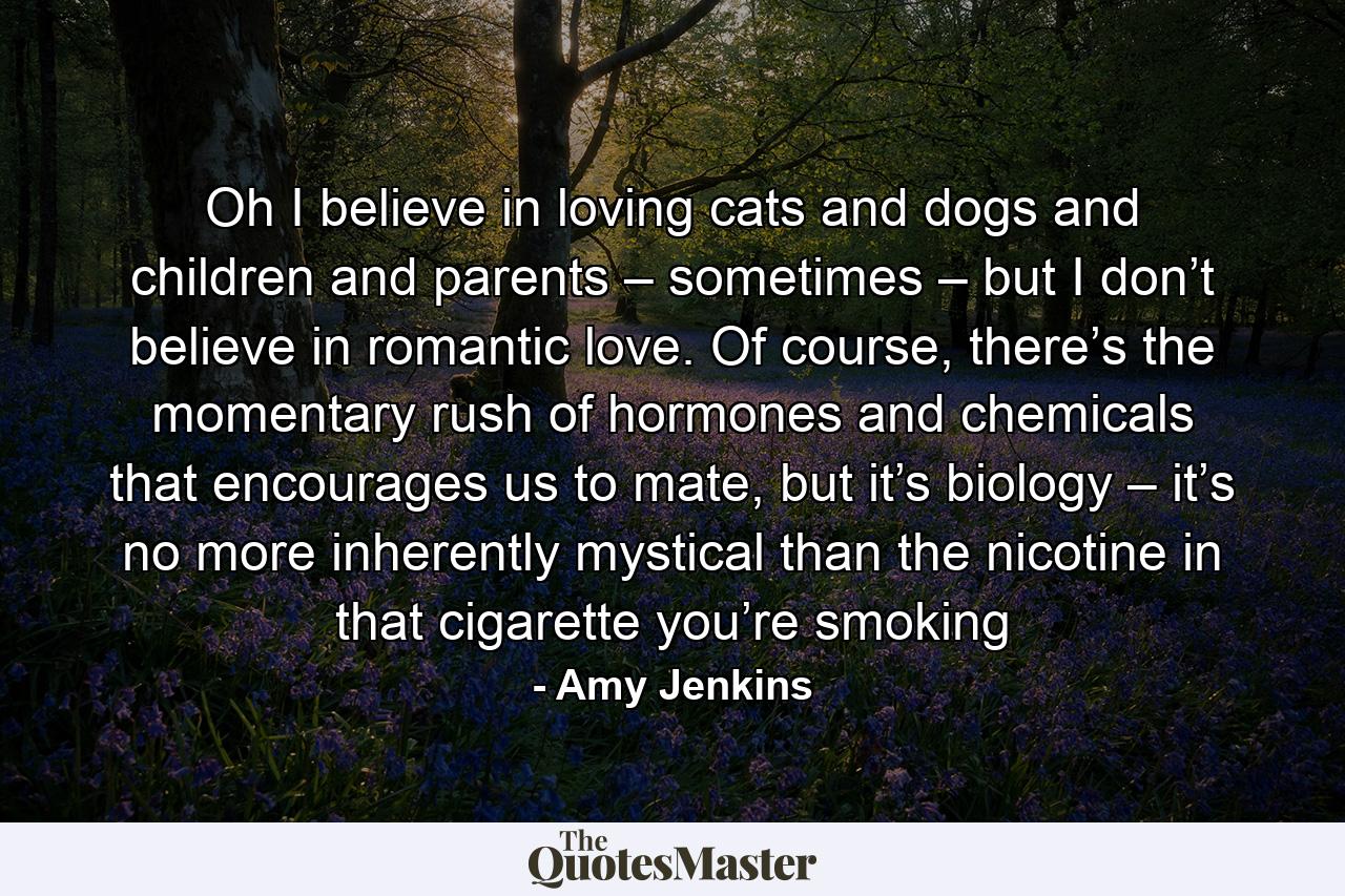 Oh I believe in loving cats and dogs and children and parents – sometimes – but I don’t believe in romantic love. Of course, there’s the momentary rush of hormones and chemicals that encourages us to mate, but it’s biology – it’s no more inherently mystical than the nicotine in that cigarette you’re smoking - Quote by Amy Jenkins