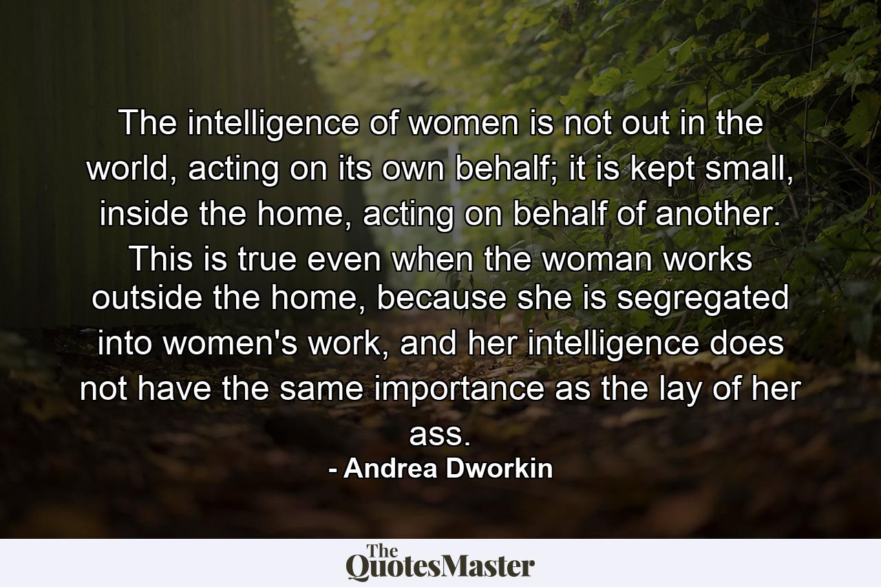 The intelligence of women is not out in the world, acting on its own behalf; it is kept small, inside the home, acting on behalf of another. This is true even when the woman works outside the home, because she is segregated into women's work, and her intelligence does not have the same importance as the lay of her ass. - Quote by Andrea Dworkin