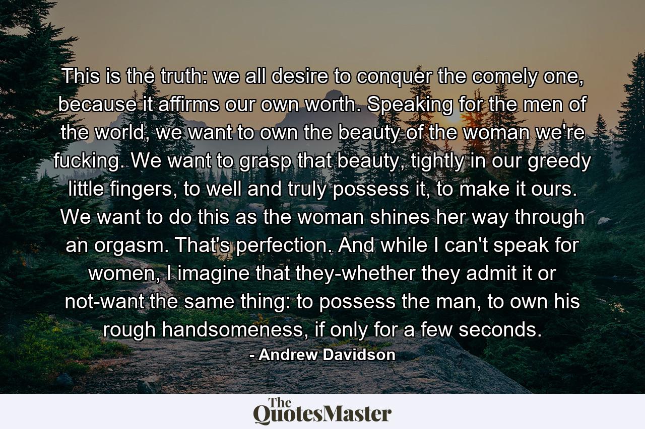 This is the truth: we all desire to conquer the comely one, because it affirms our own worth. Speaking for the men of the world, we want to own the beauty of the woman we're fucking. We want to grasp that beauty, tightly in our greedy little fingers, to well and truly possess it, to make it ours. We want to do this as the woman shines her way through an orgasm. That's perfection. And while I can't speak for women, I imagine that they-whether they admit it or not-want the same thing: to possess the man, to own his rough handsomeness, if only for a few seconds. - Quote by Andrew Davidson