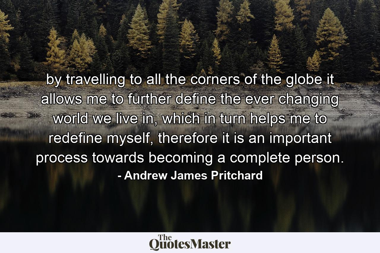 by travelling to all the corners of the globe it allows me to further define the ever changing world we live in, which in turn helps me to redefine myself, therefore it is an important process towards becoming a complete person. - Quote by Andrew James Pritchard