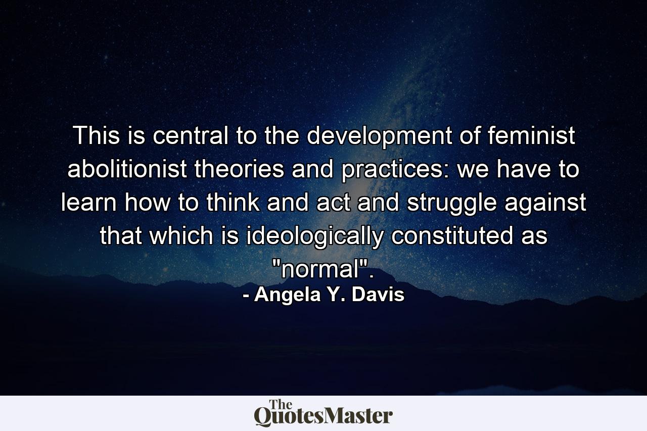 This is central to the development of feminist abolitionist theories and practices: we have to learn how to think and act and struggle against that which is ideologically constituted as 