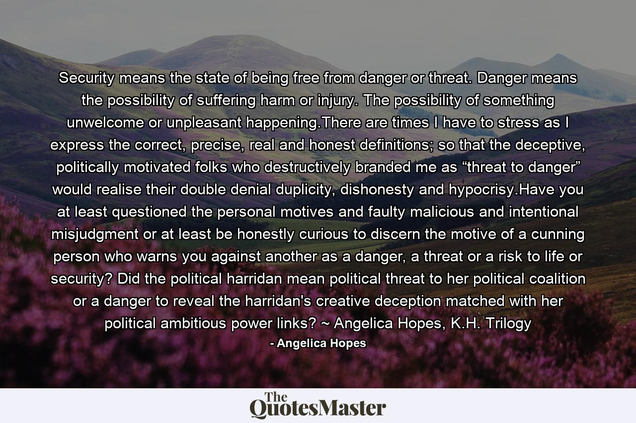 Security means the state of being free from danger or threat. Danger means the possibility of suffering harm or injury. The possibility of something unwelcome or unpleasant happening.There are times I have to stress as I express the correct, precise, real and honest definitions; so that the deceptive, politically motivated folks who destructively branded me as “threat to danger” would realise their double denial duplicity, dishonesty and hypocrisy.Have you at least questioned the personal motives and faulty malicious and intentional misjudgment or at least be honestly curious to discern the motive of a cunning person who warns you against another as a danger, a threat or a risk to life or security? Did the political harridan mean political threat to her political coalition or a danger to reveal the harridan's creative deception matched with her political ambitious power links? ~ Angelica Hopes, K.H. Trilogy - Quote by Angelica Hopes