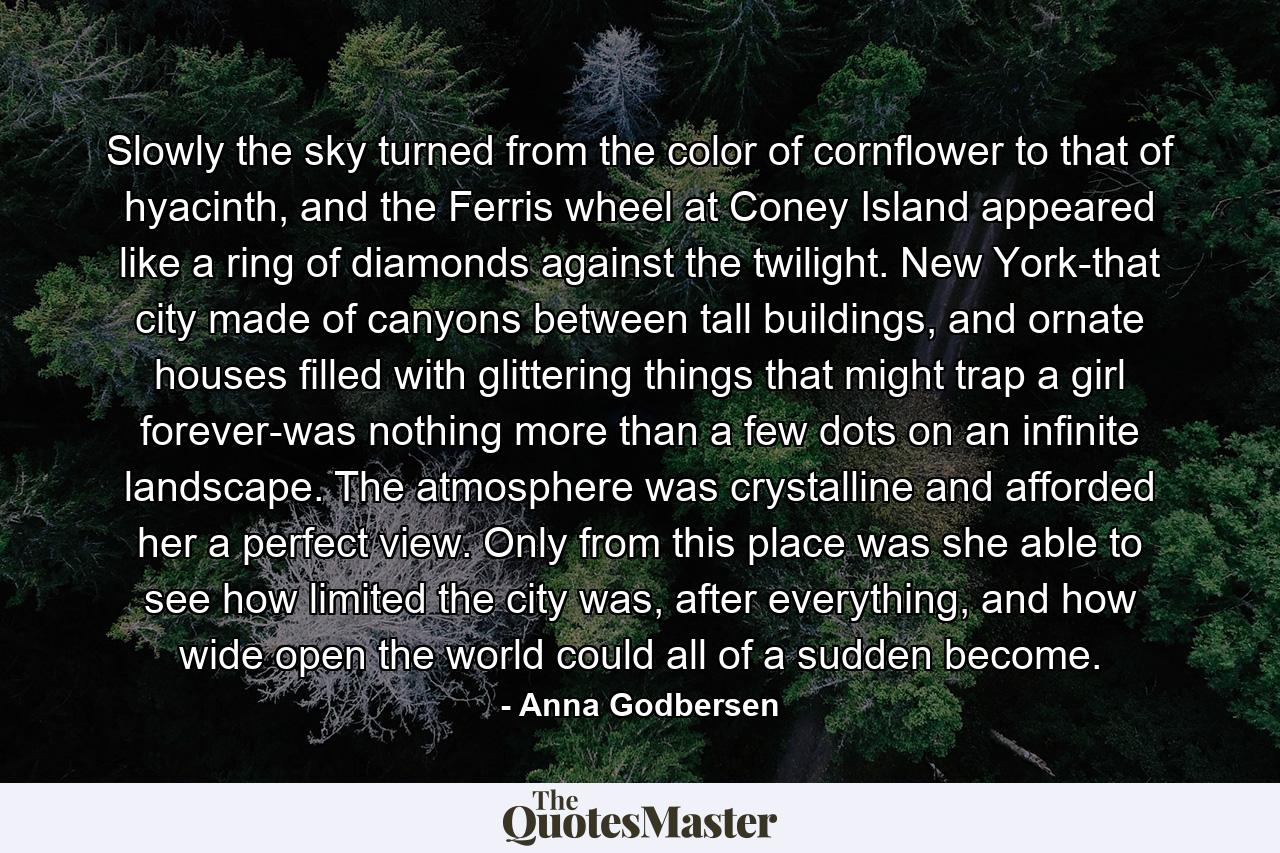 Slowly the sky turned from the color of cornflower to that of hyacinth, and the Ferris wheel at Coney Island appeared like a ring of diamonds against the twilight. New York-that city made of canyons between tall buildings, and ornate houses filled with glittering things that might trap a girl forever-was nothing more than a few dots on an infinite landscape. The atmosphere was crystalline and afforded her a perfect view. Only from this place was she able to see how limited the city was, after everything, and how wide open the world could all of a sudden become. - Quote by Anna Godbersen