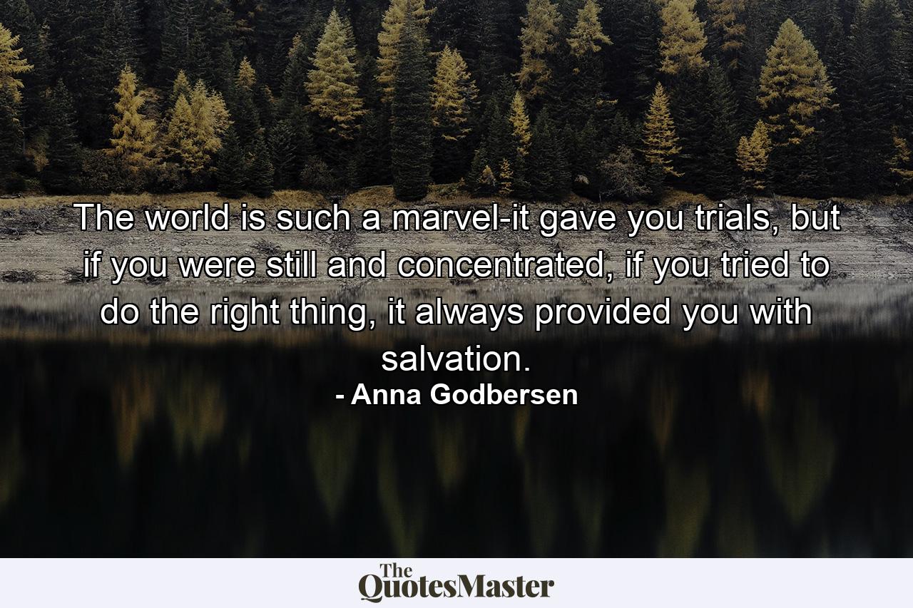 The world is such a marvel-it gave you trials, but if you were still and concentrated, if you tried to do the right thing, it always provided you with salvation. - Quote by Anna Godbersen