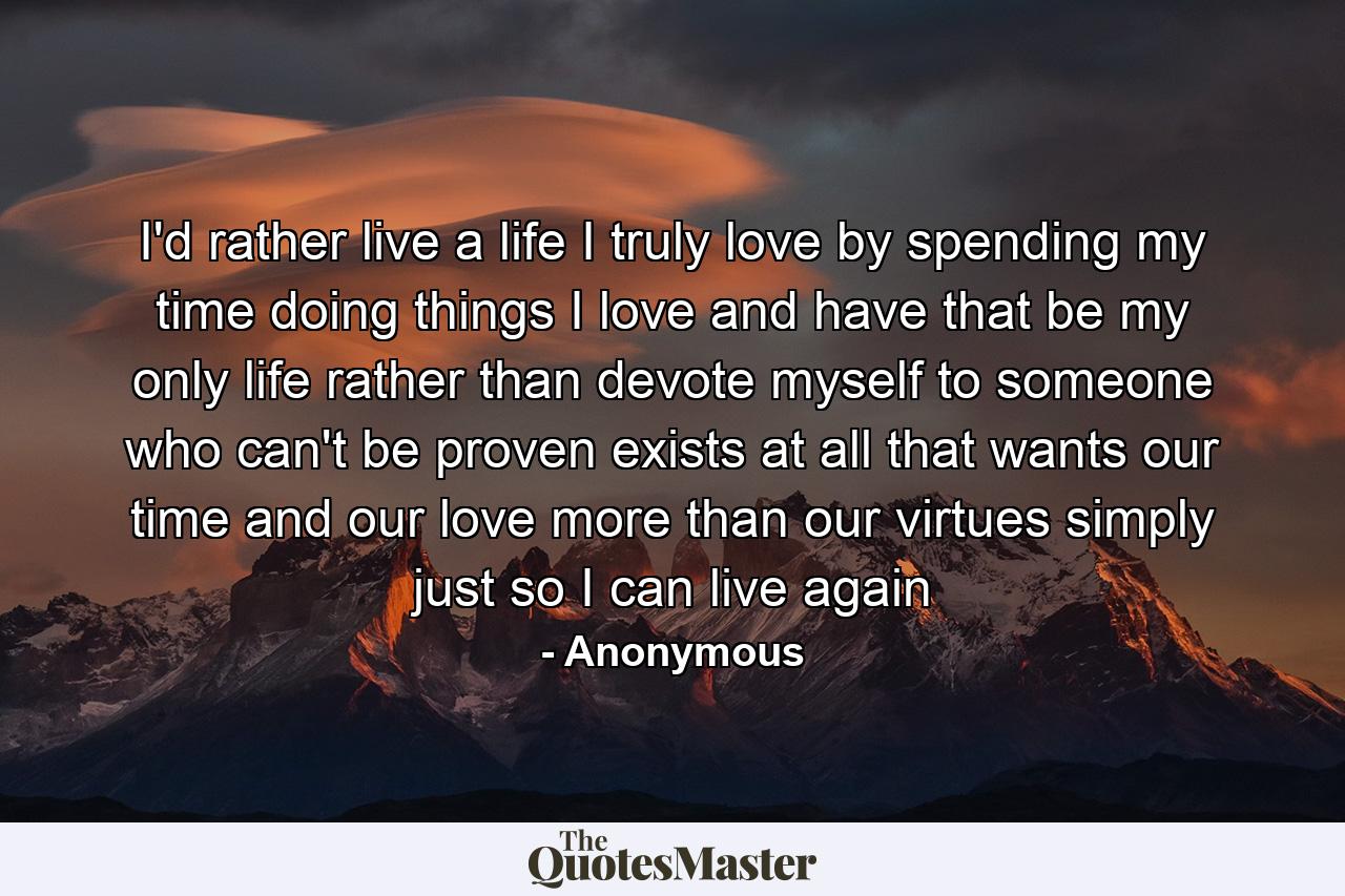 I'd rather live a life I truly love by spending my time doing things I love and have that be my only life rather than devote myself to someone who can't be proven exists at all that wants our time and our love more than our virtues simply just so I can live again - Quote by Anonymous