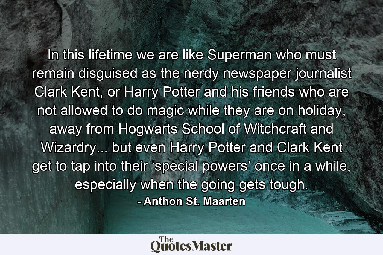 In this lifetime we are like Superman who must remain disguised as the nerdy newspaper journalist Clark Kent, or Harry Potter and his friends who are not allowed to do magic while they are on holiday, away from Hogwarts School of Witchcraft and Wizardry... but even Harry Potter and Clark Kent get to tap into their ‘special powers’ once in a while, especially when the going gets tough. - Quote by Anthon St. Maarten