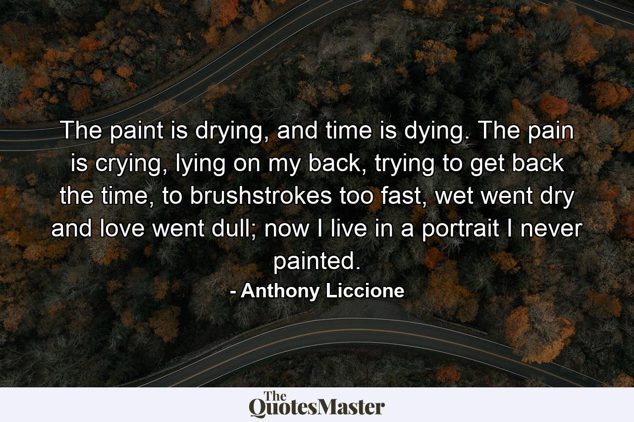 The paint is drying, and time is dying. The pain is crying, lying on my back, trying to get back the time, to brushstrokes too fast, wet went dry and love went dull; now I live in a portrait I never painted. - Quote by Anthony Liccione